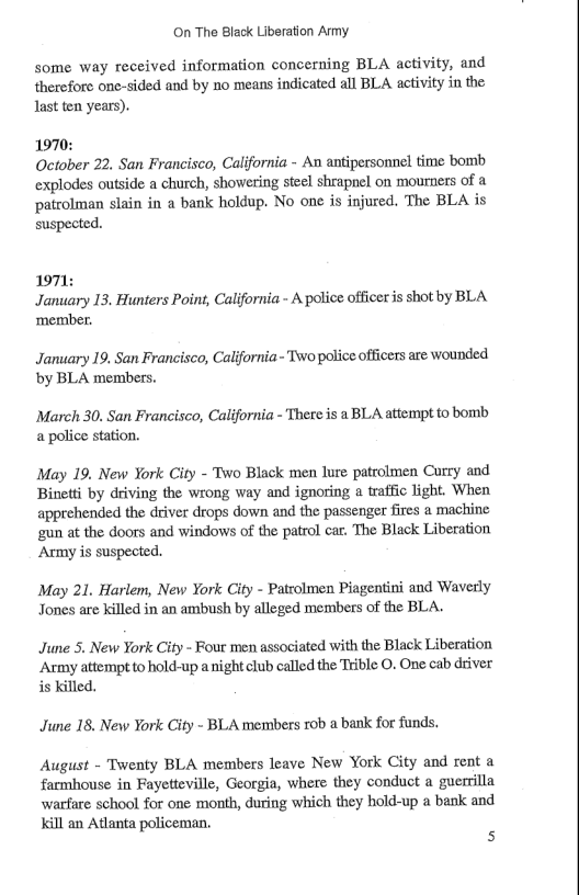On The Black Liberation Army some way received information concerning BLA activity, and therefore one-sided and by no means indicated all BLA activity in the last ten years). 1970: October 22. San Francisco, California - An antipersonnel time bomb explodes outside a church, showering steel shrapnel on mourners of a patrolman slain in a bank holdup. No one is injured. The BLA is suspected. 1971: January I3. Hunters Point, California - A police officer s shot by BLA. ‘member. January 19. San Francisco, California - Two police officers are wounded by BLA members. March 30. San Francisco, California - Thereis a BLA attempt to bomb a police station. May 19. New York City - Two Black men lure patrolmen Corry and Binetti by driving the wrong way and ignoring a traffic light. When apprehended the driver drops down and the passenger fires a machine gun at the doors and windows of the patrol car. The Black Liberation Army is suspected May 21. Harlem, New York City - Patrolmen Piagentini and Waverly Jones are killed in an ambush by alleged members of the BLA. June 5. New York City - Fout men associated with the Black Liberation “Army attempt to hold-up a night club called the Trible O. One cab driver is killed. June 18. New York City - BLA members rob a bank for funds. August - Twenty BLA members leave New York City and rent a farmhouse in Fayetteville, Georgia, where they conduct a guerrilla warfare school for one month, during which they hold-up a bank and Kill an Atlanta policeman. s
